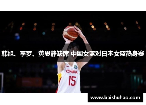 韩旭、李梦、黄思静缺席 中国女篮对日本女篮热身赛