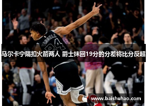 马尔卡宁隔扣火箭两人 爵士抹回19分的分差将比分反超